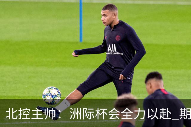 北控主帅：洲际杯会全力以赴 期待帮助球队建立新体系